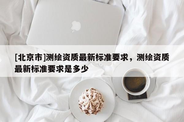 [北京市]测绘资质最新标准要求，测绘资质最新标准要求是多少