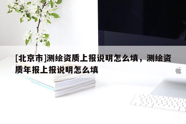 [北京市]测绘资质上报说明怎么填，测绘资质年报上报说明怎么填