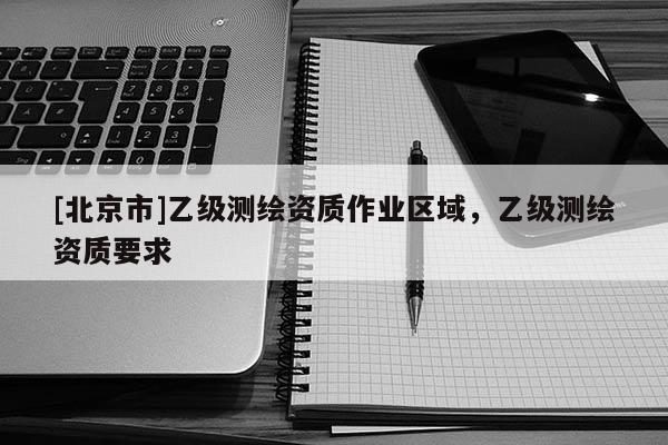 [北京市]乙级测绘资质作业区域，乙级测绘资质要求
