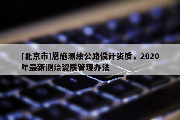 [北京市]恩施测绘公路设计资质，2020年最新测绘资质管理办法