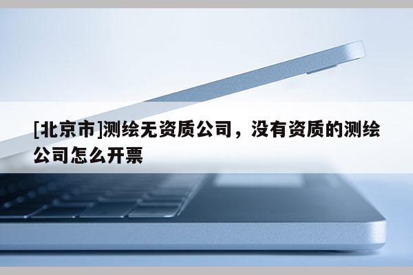 [北京市]测绘无资质公司，没有资质的测绘公司怎么开票