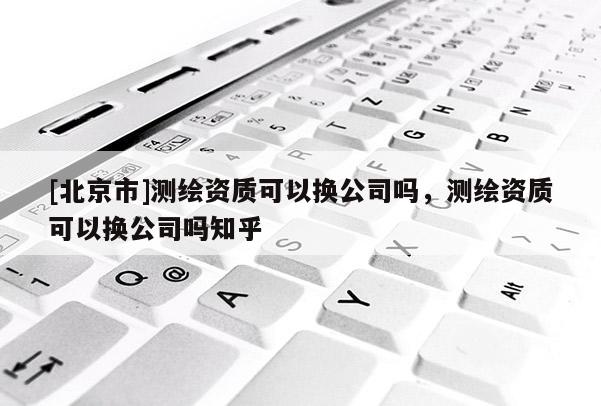 [北京市]测绘资质可以换公司吗，测绘资质可以换公司吗知乎