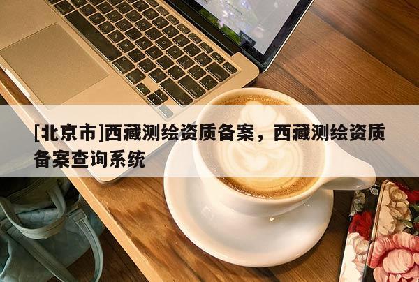 [北京市]西藏测绘资质备案，西藏测绘资质备案查询系统