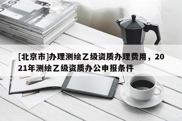 [北京市]办理测绘乙级资质办理费用，2021年测绘乙级资质办公申报条件
