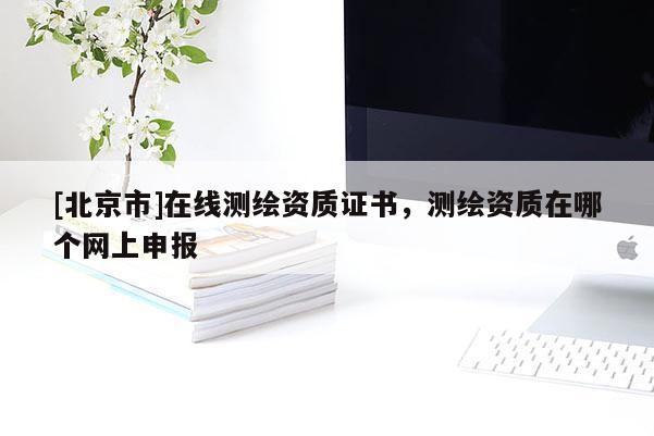 [北京市]在线测绘资质证书，测绘资质在哪个网上申报