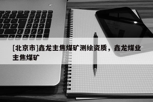[北京市]鑫龙主焦煤矿测绘资质，鑫龙煤业主焦煤矿