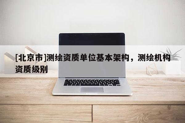 [北京市]测绘资质单位基本架构，测绘机构资质级别