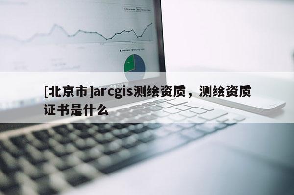 [北京市]arcgis测绘资质，测绘资质证书是什么