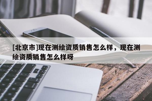 [北京市]现在测绘资质销售怎么样，现在测绘资质销售怎么样呀