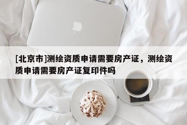 [北京市]测绘资质申请需要房产证，测绘资质申请需要房产证复印件吗