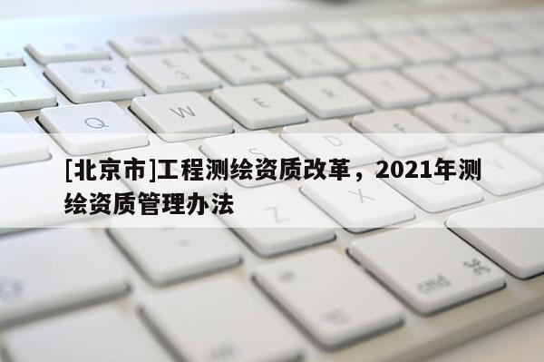 [北京市]工程测绘资质改革，2021年测绘资质管理办法