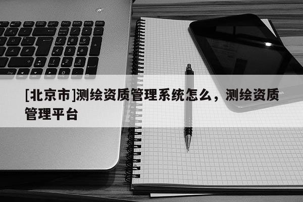 [北京市]测绘资质管理系统怎么，测绘资质管理平台