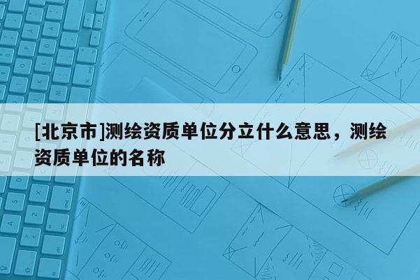 [北京市]测绘资质单位分立什么意思，测绘资质单位的名称