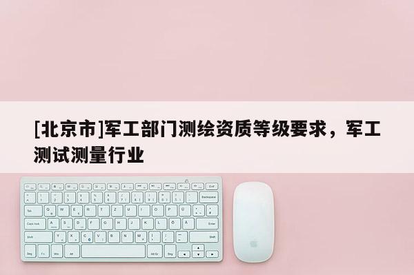 [北京市]军工部门测绘资质等级要求，军工测试测量行业