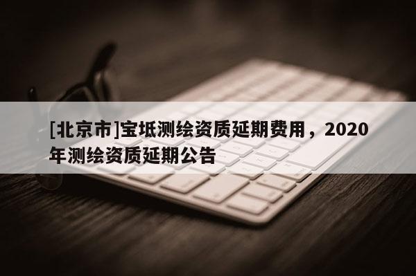 [北京市]宝坻测绘资质延期费用，2020年测绘资质延期公告