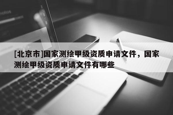 [北京市]国家测绘甲级资质申请文件，国家测绘甲级资质申请文件有哪些