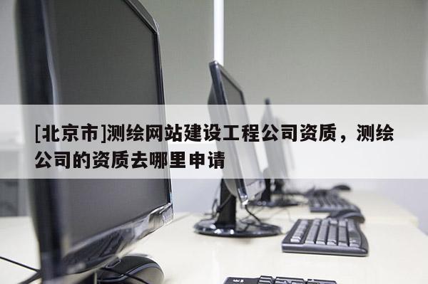 [北京市]测绘网站建设工程公司资质，测绘公司的资质去哪里申请