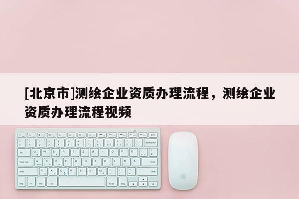 [北京市]测绘企业资质办理流程，测绘企业资质办理流程视频