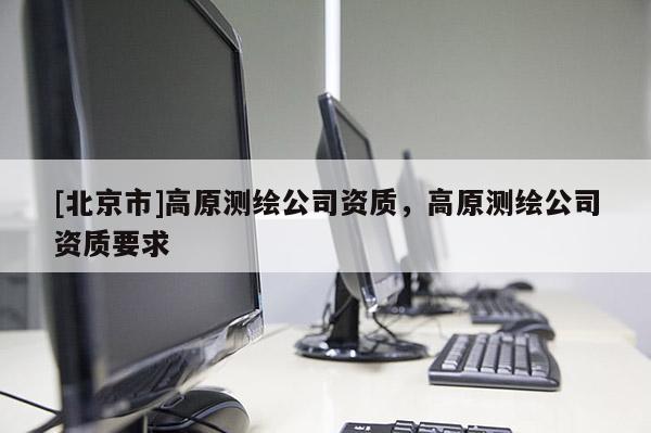 [北京市]高原测绘公司资质，高原测绘公司资质要求