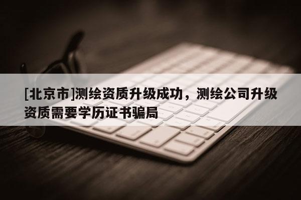[北京市]测绘资质升级成功，测绘公司升级资质需要学历证书骗局
