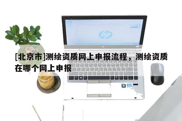 [北京市]测绘资质网上申报流程，测绘资质在哪个网上申报