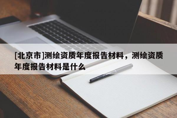 [北京市]测绘资质年度报告材料，测绘资质年度报告材料是什么