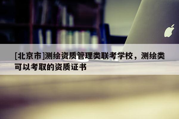 [北京市]测绘资质管理类联考学校，测绘类可以考取的资质证书