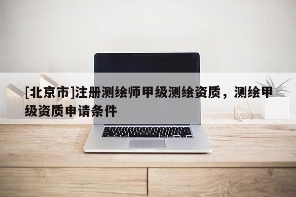 [北京市]注册测绘师甲级测绘资质，测绘甲级资质申请条件