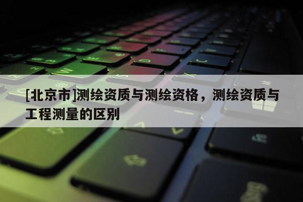 [北京市]测绘资质与测绘资格，测绘资质与工程测量的区别