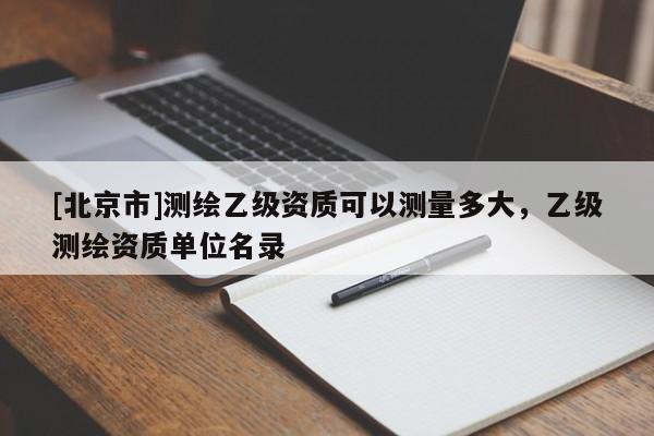 [北京市]测绘乙级资质可以测量多大，乙级测绘资质单位名录
