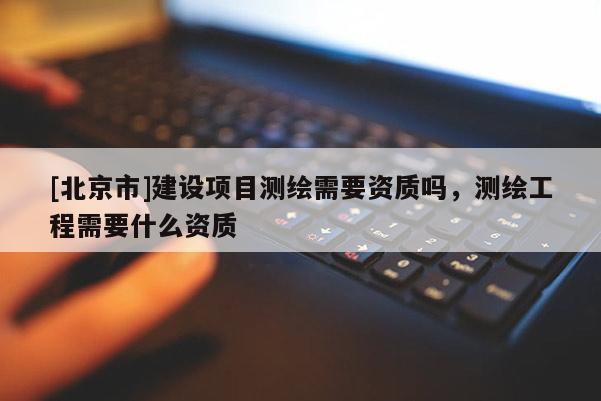 [北京市]建设项目测绘需要资质吗，测绘工程需要什么资质