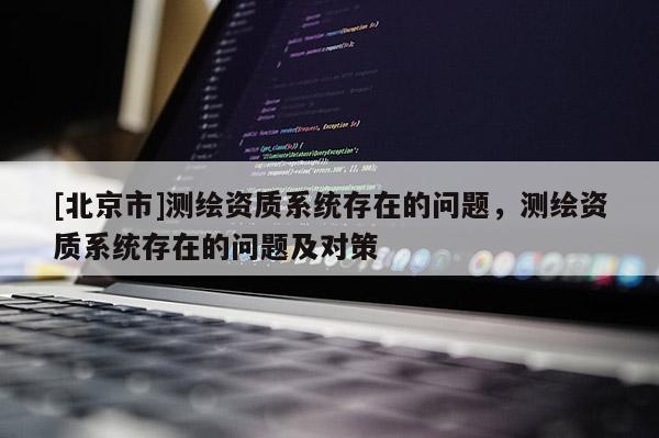 [北京市]测绘资质系统存在的问题，测绘资质系统存在的问题及对策