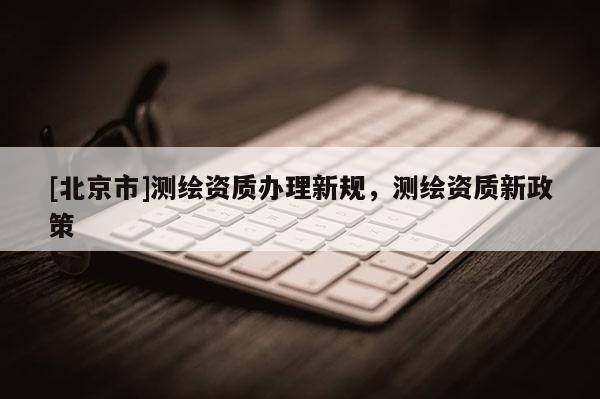 [北京市]测绘资质办理新规，测绘资质新政策