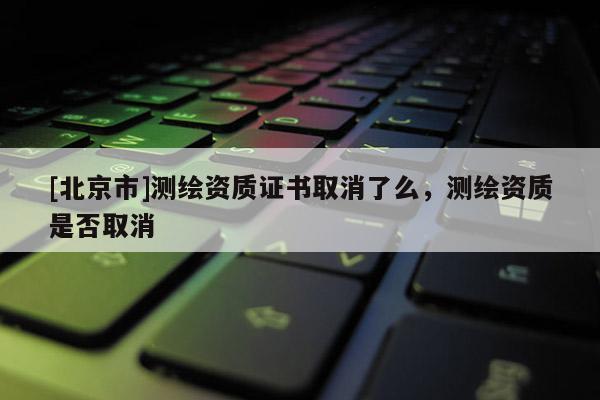 [北京市]测绘资质证书取消了么，测绘资质是否取消