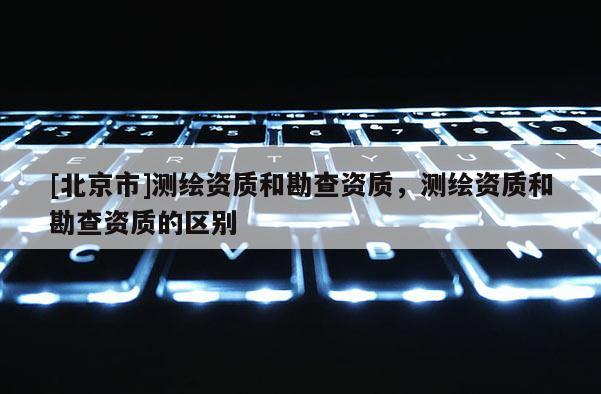 [北京市]测绘资质和勘查资质，测绘资质和勘查资质的区别