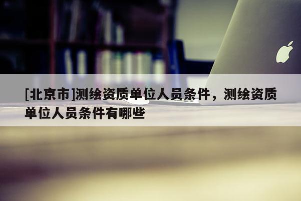 [北京市]测绘资质单位人员条件，测绘资质单位人员条件有哪些