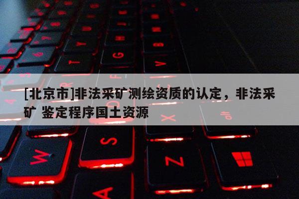 [北京市]非法采矿测绘资质的认定，非法采矿 鉴定程序国土资源