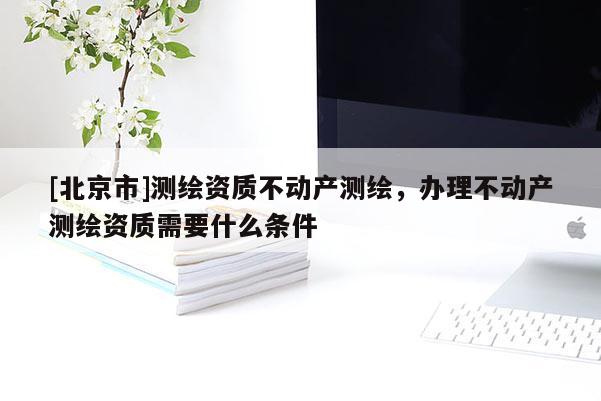 [北京市]测绘资质不动产测绘，办理不动产测绘资质需要什么条件
