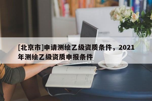 [北京市]申请测绘乙级资质条件，2021年测绘乙级资质申报条件