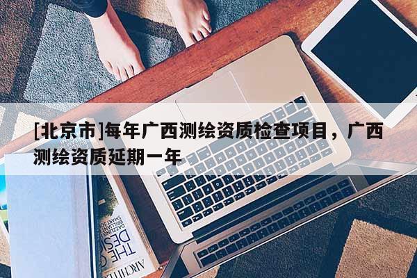 [北京市]每年广西测绘资质检查项目，广西测绘资质延期一年