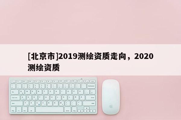 [北京市]2019测绘资质走向，2020测绘资质