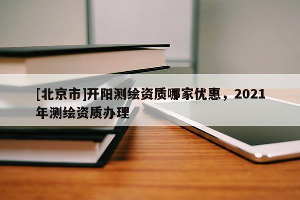[北京市]开阳测绘资质哪家优惠，2021年测绘资质办理