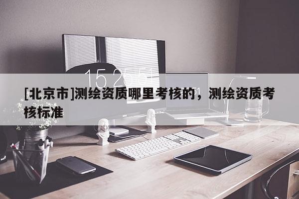 [北京市]测绘资质哪里考核的，测绘资质考核标准