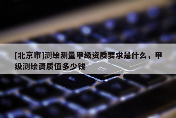 [北京市]测绘测量甲级资质要求是什么，甲级测绘资质值多少钱