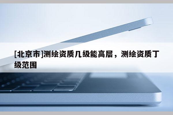 [北京市]测绘资质几级能高层，测绘资质丁级范围