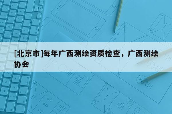 [北京市]每年广西测绘资质检查，广西测绘协会