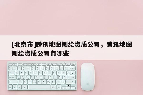 [北京市]腾讯地图测绘资质公司，腾讯地图测绘资质公司有哪些