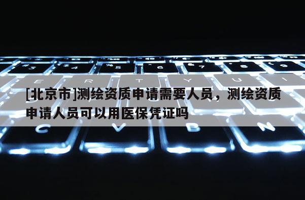 [北京市]测绘资质申请需要人员，测绘资质申请人员可以用医保凭证吗