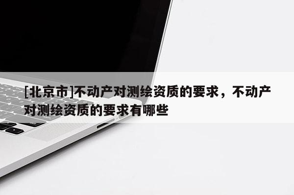 [北京市]不动产对测绘资质的要求，不动产对测绘资质的要求有哪些