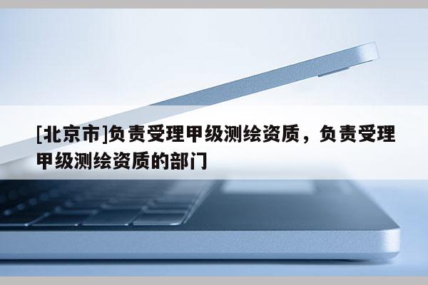 [北京市]负责受理甲级测绘资质，负责受理甲级测绘资质的部门